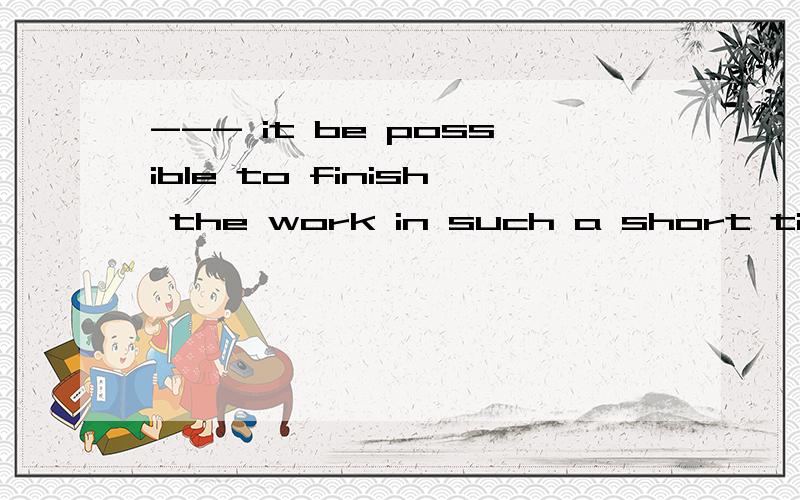 --- it be possible to finish the work in such a short time?