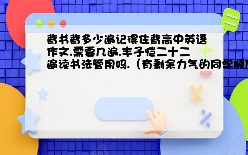 背书背多少遍记得住背高中英语作文.需要几遍.丰子恺二十二遍读书法管用吗.（有剩余力气的同学顺便回答如何背政治.）PS：二