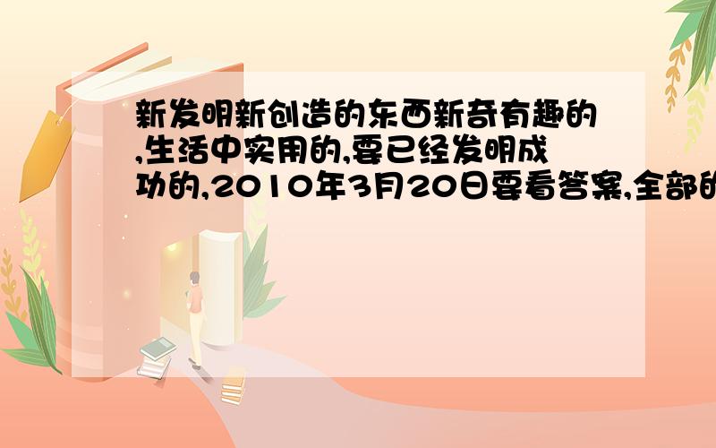 新发明新创造的东西新奇有趣的,生活中实用的,要已经发明成功的,2010年3月20日要看答案,全部的分了最好就几个一起来啦