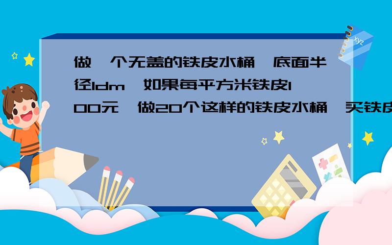 做一个无盖的铁皮水桶,底面半径1dm,如果每平方米铁皮100元,做20个这样的铁皮水桶,买铁皮要花多少