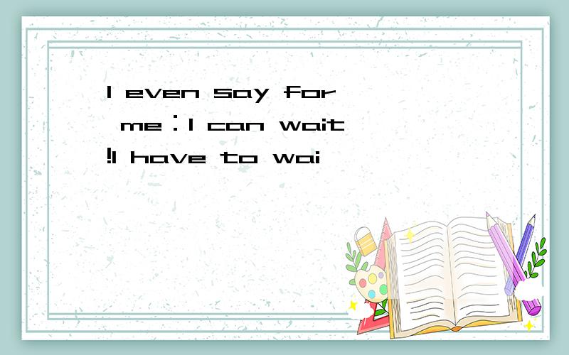 I even say for me：I can wait!I have to wai