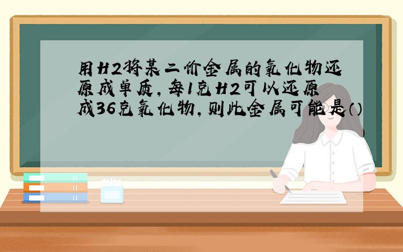 用H2将某二价金属的氧化物还原成单质,每1克H2可以还原成36克氧化物,则此金属可能是（）