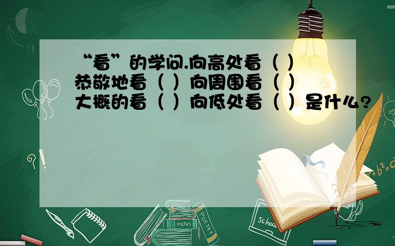 “看”的学问.向高处看（ ）恭敬地看（ ）向周围看（ ）大概的看（ ）向低处看（ ）是什么?