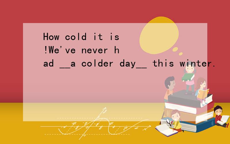 How cold it is!We've never had __a colder day__ this winter.