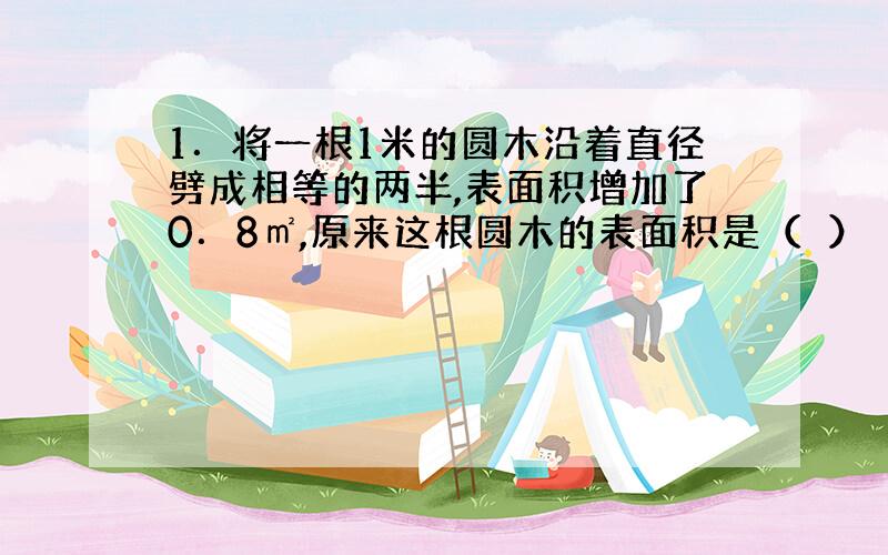 1．将一根1米的圆木沿着直径劈成相等的两半,表面积增加了0．8㎡,原来这根圆木的表面积是（　）