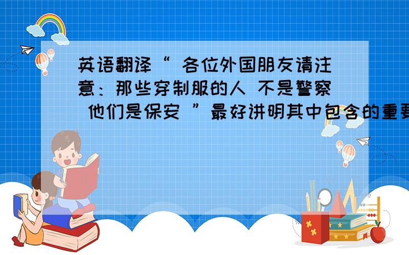 英语翻译“ 各位外国朋友请注意：那些穿制服的人 不是警察 他们是保安 ”最好讲明其中包含的重要语法知识