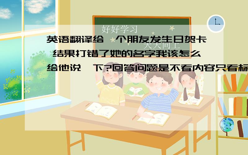 英语翻译给一个朋友发生日贺卡 结果打错了她的名字我该怎么给他说一下?回答问题是不看内容只看标题的吗？