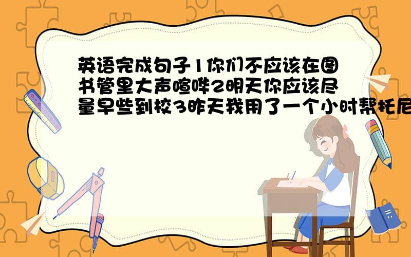 英语完成句子1你们不应该在图书管里大声喧哗2明天你应该尽量早些到校3昨天我用了一个小时帮托尼学汉语.4为什么不把这个好消