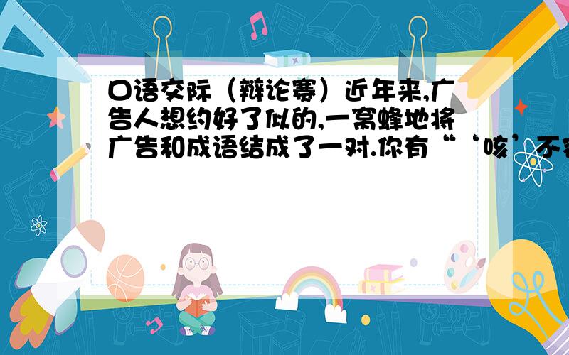 口语交际（辩论赛）近年来,广告人想约好了似的,一窝蜂地将广告和成语结成了一对.你有“‘咳’不容缓”（药品）,我有“‘骑’