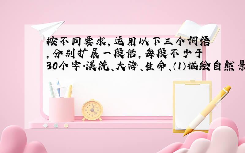 按不同要求,运用以下三个词语,分别扩展一段话,每段不少于30个字.溪流、大海、生命、（1）描绘自然景物