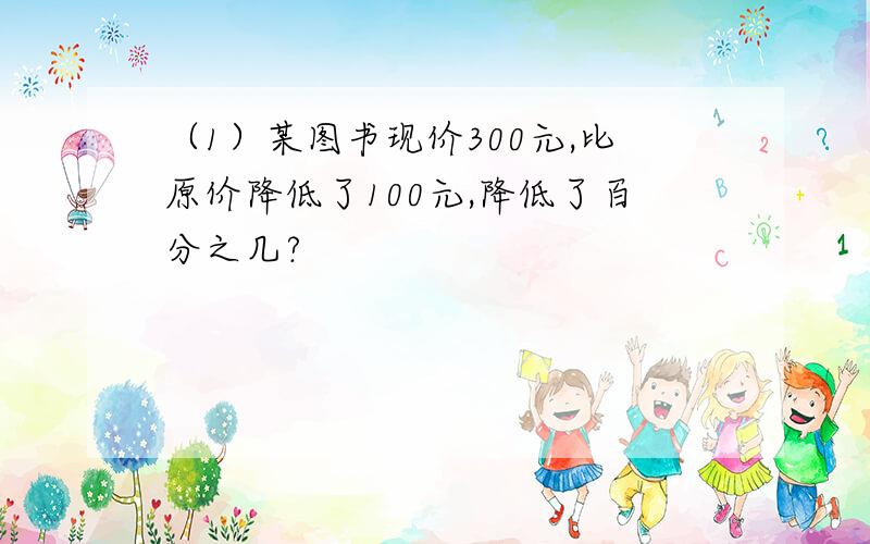 （1）某图书现价300元,比原价降低了100元,降低了百分之几?