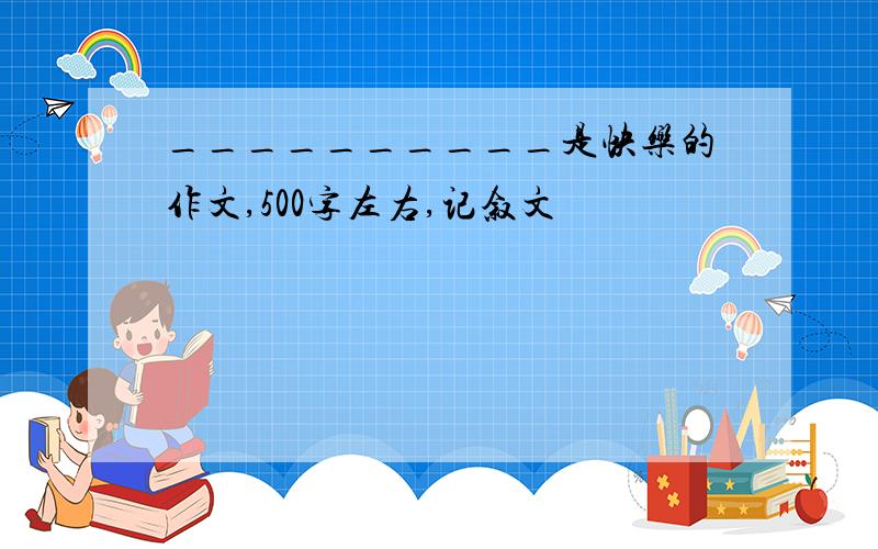 __________是快乐的作文,500字左右,记叙文