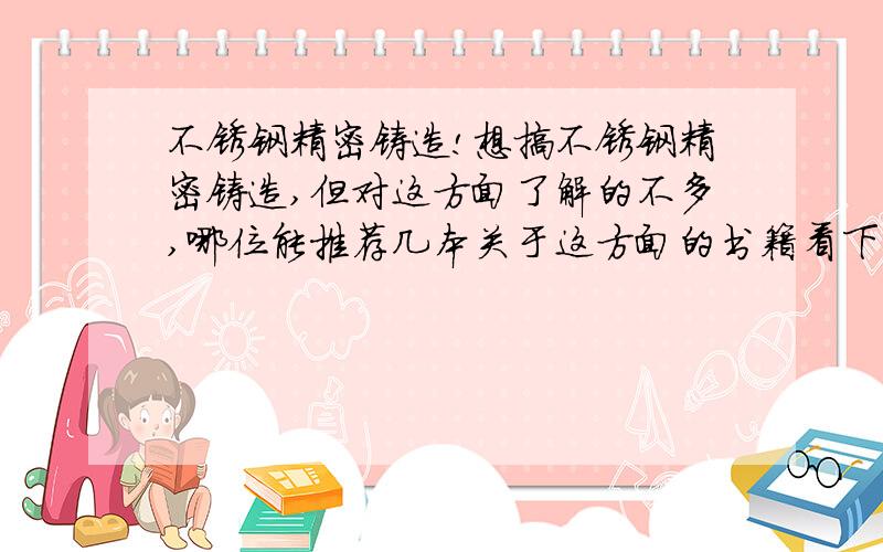 不锈钢精密铸造!想搞不锈钢精密铸造,但对这方面了解的不多,哪位能推荐几本关于这方面的书籍看下,最好是国外译本.日本翻译过