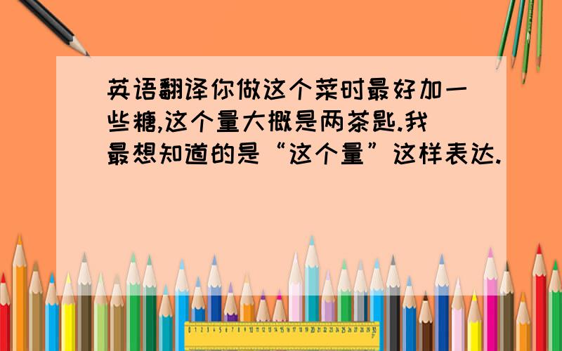 英语翻译你做这个菜时最好加一些糖,这个量大概是两茶匙.我最想知道的是“这个量”这样表达.