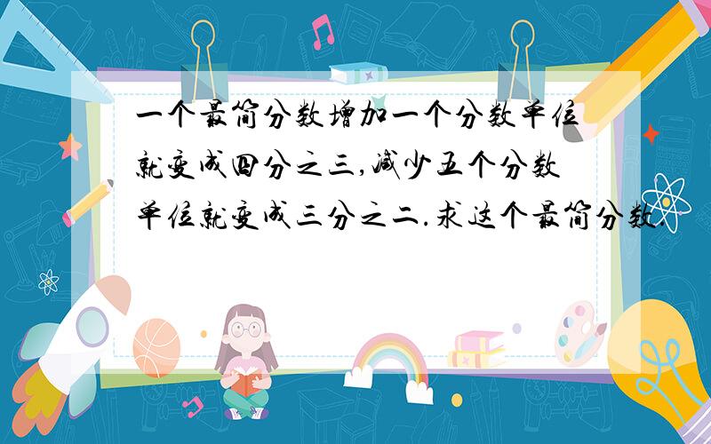 一个最简分数增加一个分数单位就变成四分之三,减少五个分数单位就变成三分之二.求这个最简分数.