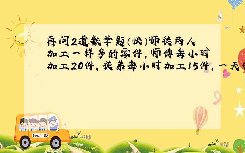 再问2道数学题（快）师徒两人加工一样多的零件,师傅每小时加工20件,徒弟每小时加工15件,一天徒弟比师傅早2小时工作,到