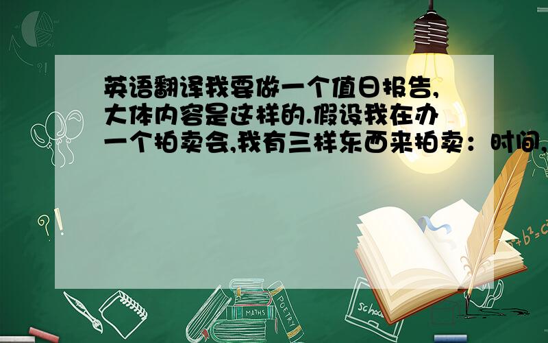 英语翻译我要做一个值日报告,大体内容是这样的.假设我在办一个拍卖会,我有三样东西来拍卖：时间,事业,快乐.我要一一拍卖他