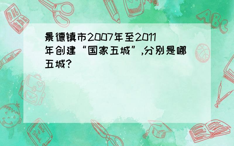 景德镇市2007年至2011年创建“国家五城”,分别是哪五城?