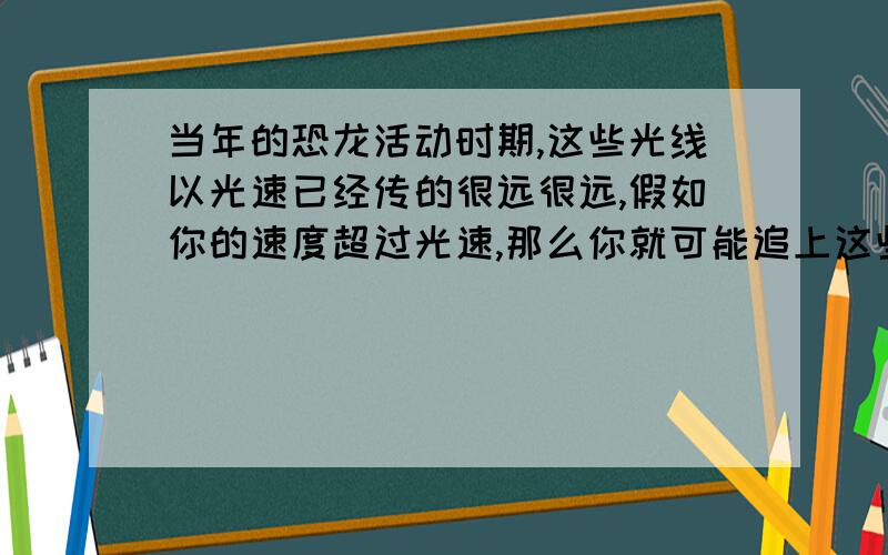 当年的恐龙活动时期,这些光线以光速已经传的很远很远,假如你的速度超过光速,那么你就可能追上这些光线,甚至超过它们,那么你