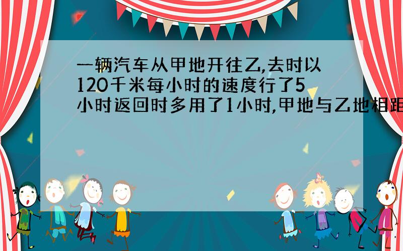 一辆汽车从甲地开往乙,去时以120千米每小时的速度行了5小时返回时多用了1小时,甲地与乙地相距多少千米?