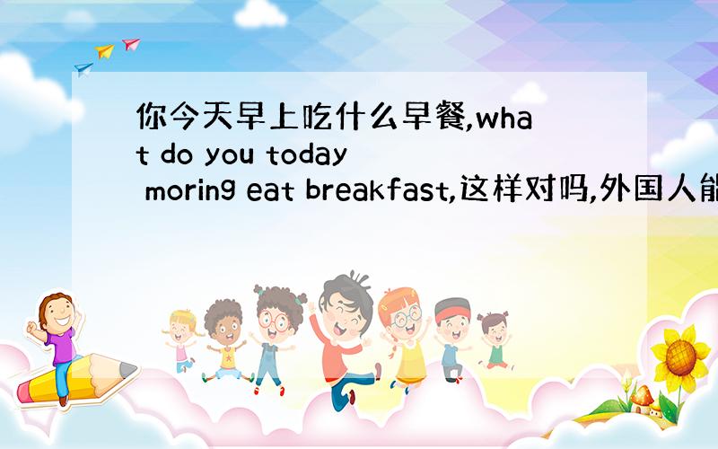 你今天早上吃什么早餐,what do you today moring eat breakfast,这样对吗,外国人能听