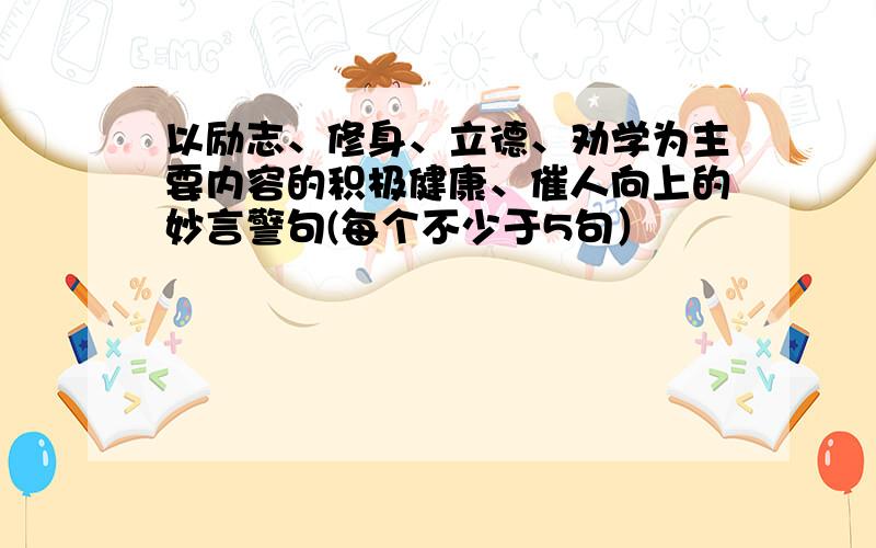 以励志、修身、立德、劝学为主要内容的积极健康、催人向上的妙言警句(每个不少于5句）