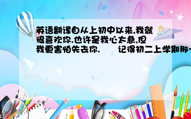 英语翻译自从上初中以来,我就很喜欢你.也许是我心太急,但我更害怕失去你.　　记得初二上学期那一段时光真的很美好,可能你只