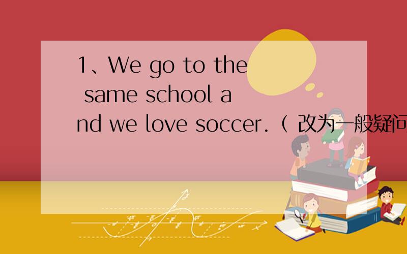 1、We go to the same school and we love soccer.（ 改为一般疑问句和否定句）