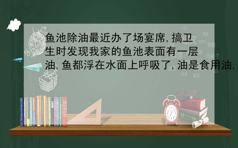 鱼池除油最近办了场宴席,搞卫生时发现我家的鱼池表面有一层油,鱼都浮在水面上呼吸了,油是食用油,鱼池的水大概有200个立方