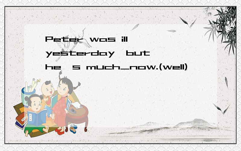 Peter was ill yesterday,but he's much_now.(well)