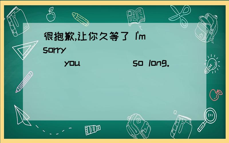 很抱歉,让你久等了 I'm sorry_____ _____you_____so long.