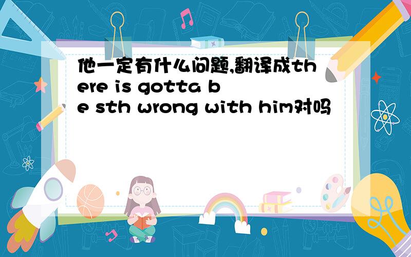 他一定有什么问题,翻译成there is gotta be sth wrong with him对吗