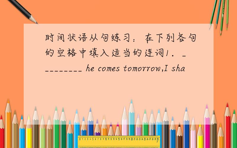 时间状语从句练习：在下列各句的空格中填入适当的连词1．_________ he comes tomorrow,I sha