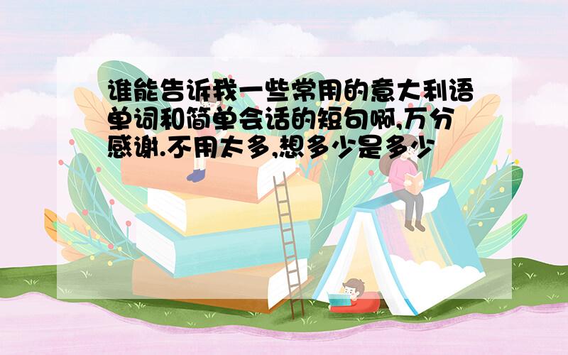 谁能告诉我一些常用的意大利语单词和简单会话的短句啊,万分感谢.不用太多,想多少是多少