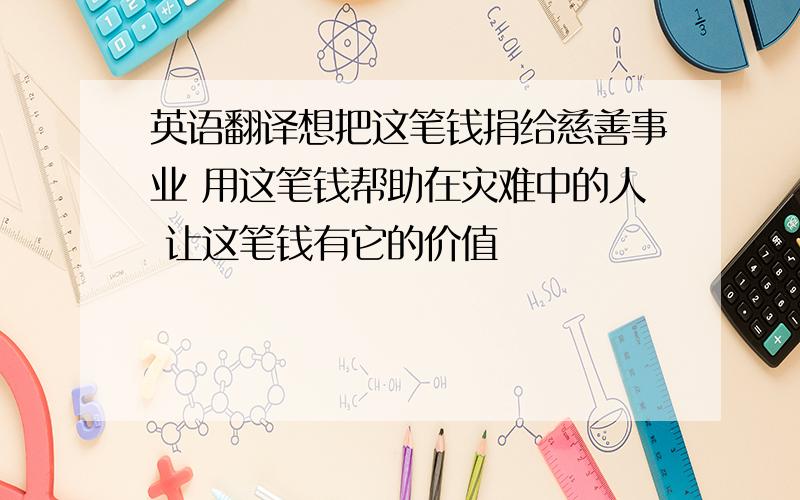 英语翻译想把这笔钱捐给慈善事业 用这笔钱帮助在灾难中的人 让这笔钱有它的价值