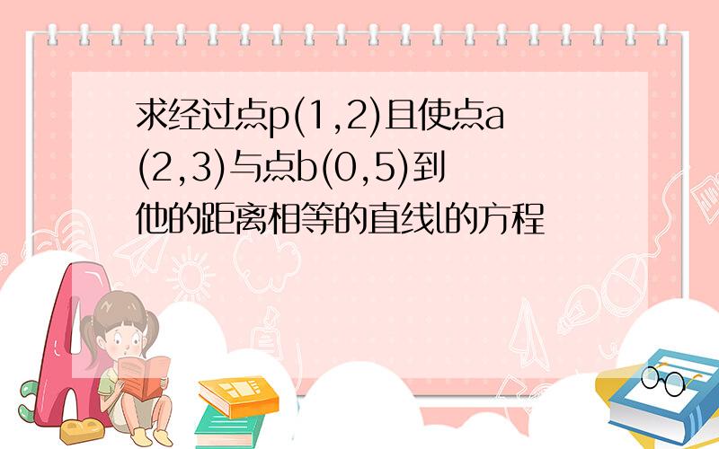 求经过点p(1,2)且使点a(2,3)与点b(0,5)到他的距离相等的直线l的方程