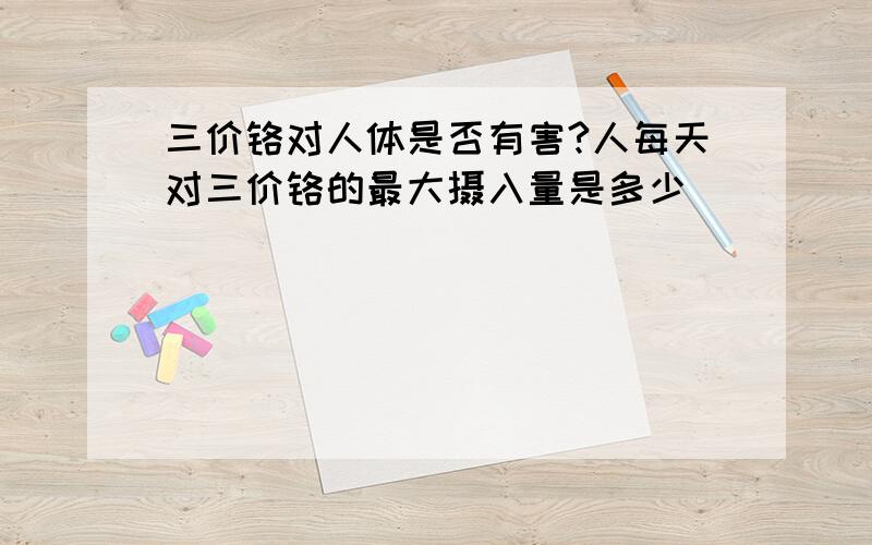 三价铬对人体是否有害?人每天对三价铬的最大摄入量是多少