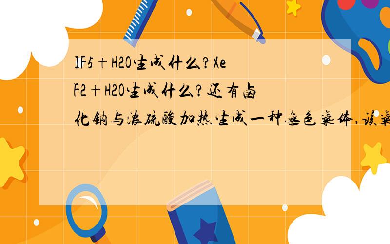 IF5+H2O生成什么?XeF2+H2O生成什么?还有卤化钠与浓硫酸加热生成一种无色气体,该气体只能是?理由是?麻烦留下