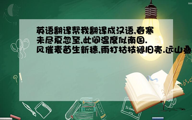 英语翻译帮我翻译成汉语,春寒未尽夏忽至,此间温度似南国.风催麦苗生新穗,雨打枯枝褪旧壳.远山叠起层层绿,小池泛出缕缕波.