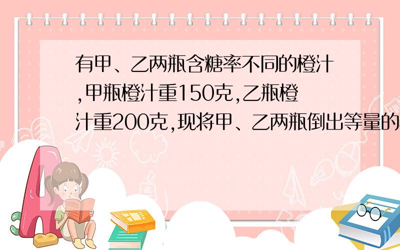 有甲、乙两瓶含糖率不同的橙汁,甲瓶橙汁重150克,乙瓶橙汁重200克,现将甲、乙两瓶倒出等量的橙汁并交换倒入瓶中,这时两