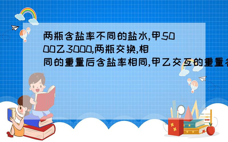 两瓶含盐率不同的盐水,甲5000乙3000,两瓶交换,相同的重量后含盐率相同,甲乙交互的重量各是?