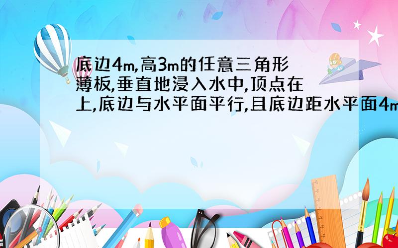 底边4m,高3m的任意三角形薄板,垂直地浸入水中,顶点在上,底边与水平面平行,且底边距水平面4m.求次三角形薄板单侧所受