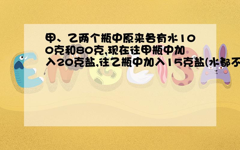 甲、乙两个瓶中原来各有水100克和80克,现在往甲瓶中加入20克盐,往乙瓶中加入15克盐(水都不溢出),制成两瓶盐水.（