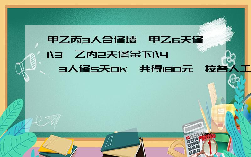 甲乙丙3人合修墙,甲乙6天修1\3,乙丙2天修余下1\4,3人修5天OK,共得180元,按各人工作量分配,甲乙丙各得几元