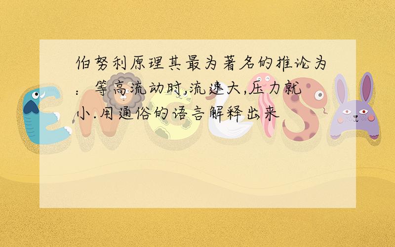 伯努利原理其最为著名的推论为：等高流动时,流速大,压力就小.用通俗的语言解释出来