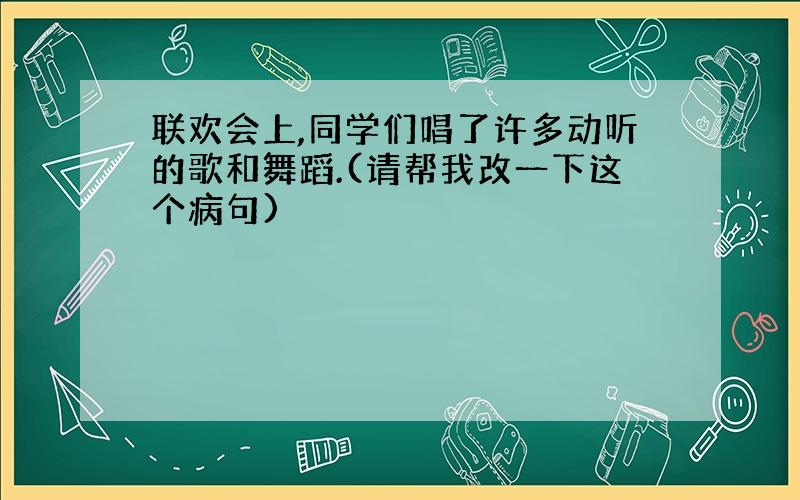 联欢会上,同学们唱了许多动听的歌和舞蹈.(请帮我改一下这个病句)