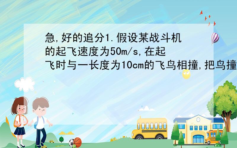 急,好的追分1.假设某战斗机的起飞速度为50m/s,在起飞时与一长度为10cm的飞鸟相撞,把鸟撞成薄饼状,则在撞击过程中