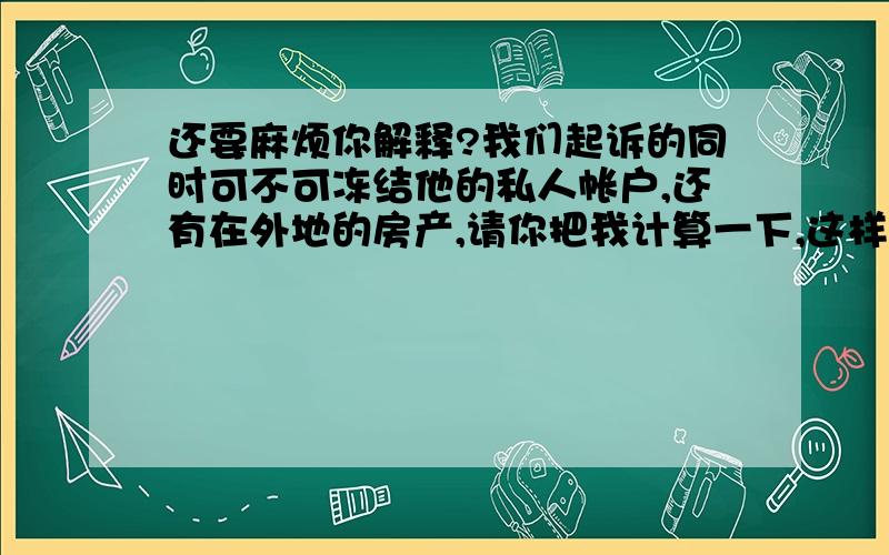 还要麻烦你解释?我们起诉的同时可不可冻结他的私人帐户,还有在外地的房产,请你把我计算一下,这样的官司打下来要多少的费用.