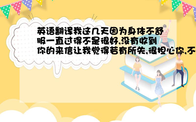 英语翻译我这几天因为身体不舒服一直过得不是很好,没有收到你的来信让我觉得若有所失,很担心你,不知道你是不是病了,还是因为