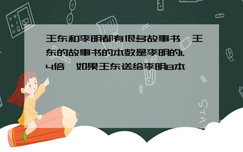 王东和李明都有很多故事书,王东的故事书的本数是李明的1.4倍,如果王东送给李明8本,